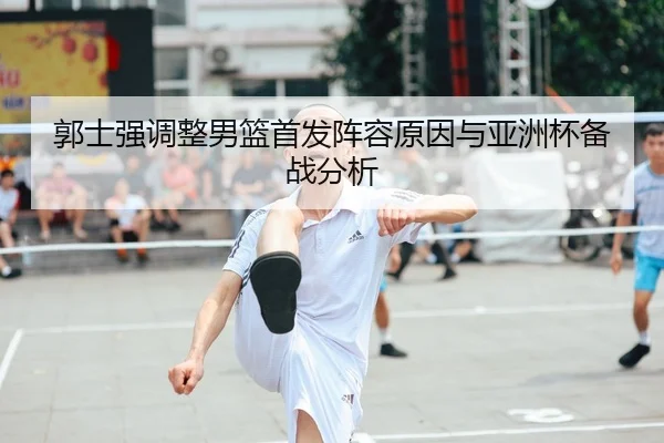 郭士强调整男篮首发阵容原因与亚洲杯备战分析